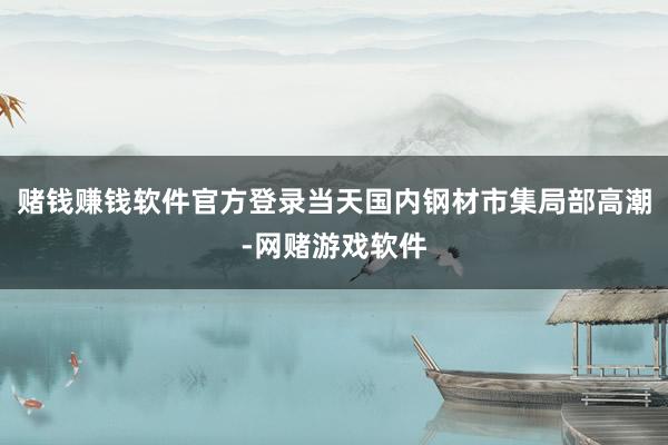 赌钱赚钱软件官方登录当天国内钢材市集局部高潮-网赌游戏软件