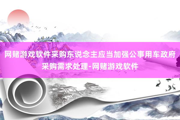 网赌游戏软件采购东说念主应当加强公事用车政府采购需求处理-网赌游戏软件