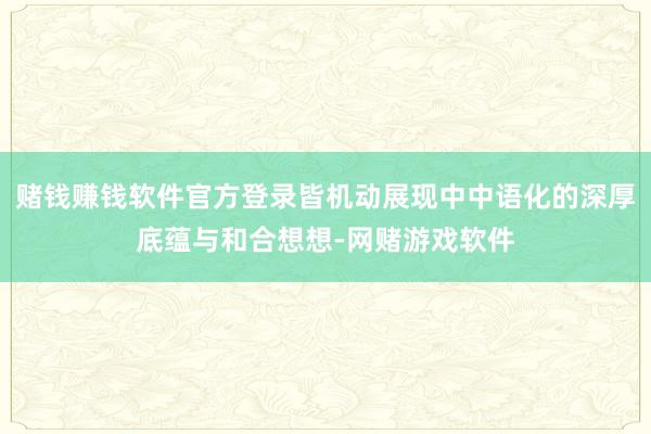 赌钱赚钱软件官方登录皆机动展现中中语化的深厚底蕴与和合想想-网赌游戏软件