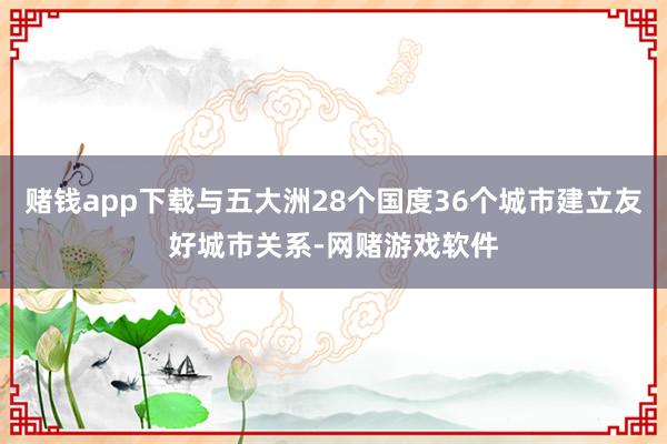 赌钱app下载与五大洲28个国度36个城市建立友好城市关系-网赌游戏软件