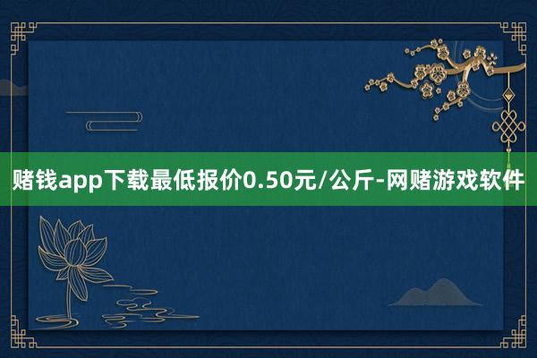 赌钱app下载最低报价0.50元/公斤-网赌游戏软件