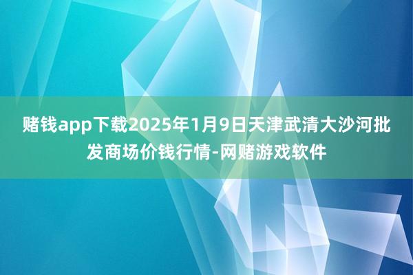 赌钱app下载2025年1月9日天津武清大沙河批发商场价钱行情-网赌游戏软件
