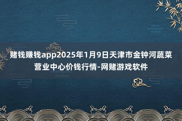 赌钱赚钱app2025年1月9日天津市金钟河蔬菜营业中心价钱行情-网赌游戏软件