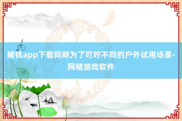 赌钱app下载同期为了叮咛不同的户外试用场景-网赌游戏软件