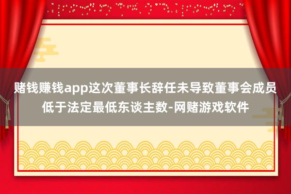 赌钱赚钱app这次董事长辞任未导致董事会成员低于法定最低东谈主数-网赌游戏软件