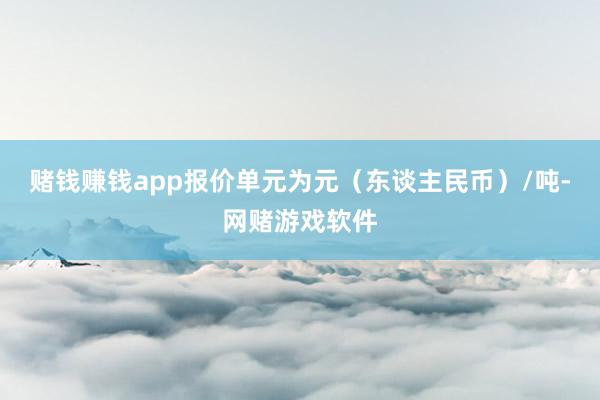 赌钱赚钱app报价单元为元(东谈主民币)/吨-网赌游戏软件