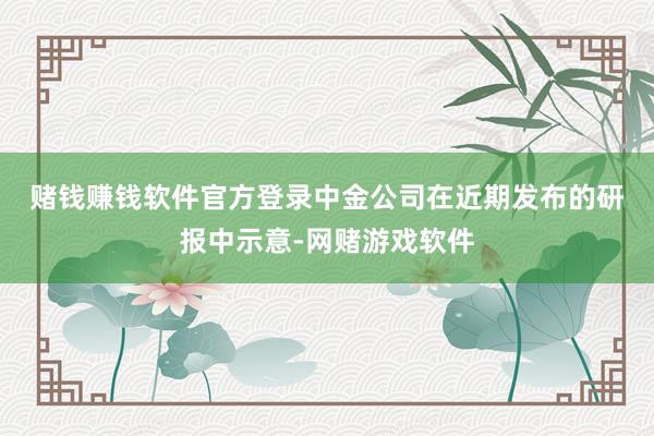 赌钱赚钱软件官方登录　　中金公司在近期发布的研报中示意-网赌游戏软件