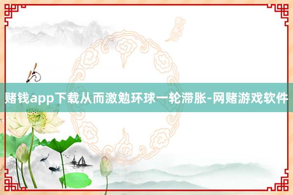 赌钱app下载从而激勉环球一轮滞胀-网赌游戏软件