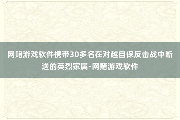 网赌游戏软件携带30多名在对越自保反击战中断送的英烈家属-网赌游戏软件