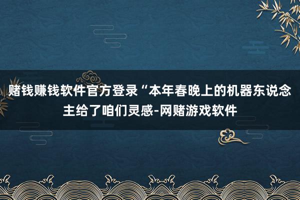 赌钱赚钱软件官方登录“本年春晚上的机器东说念主给了咱们灵感-网赌游戏软件