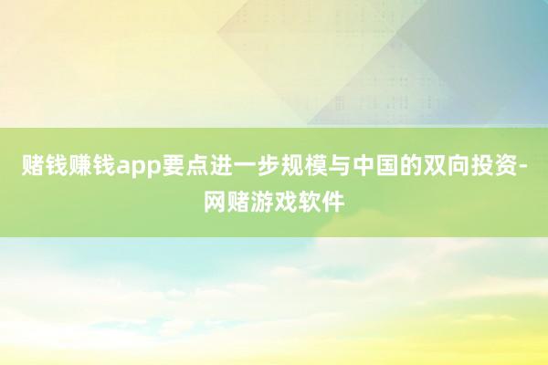 赌钱赚钱app要点进一步规模与中国的双向投资-网赌游戏软件