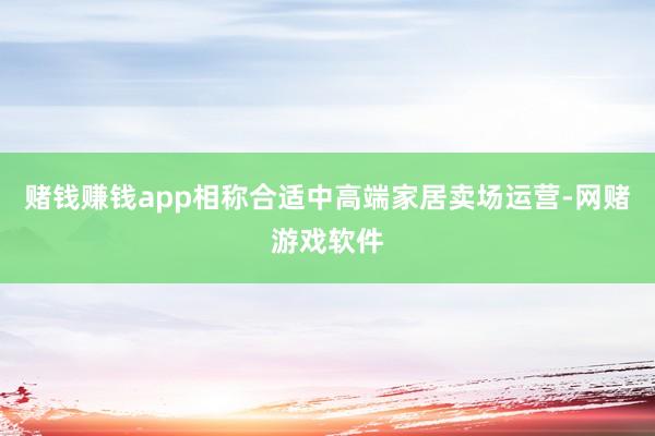 赌钱赚钱app相称合适中高端家居卖场运营-网赌游戏软件