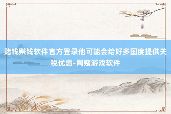 赌钱赚钱软件官方登录他可能会给好多国度提供关税优惠-网赌游戏软件