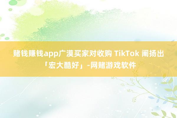 赌钱赚钱app广漠买家对收购 TikTok 阐扬出「宏大酷好」-网赌游戏软件