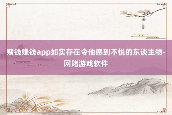 赌钱赚钱app如实存在令他感到不悦的东谈主物-网赌游戏软件