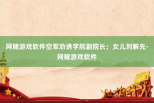 网赌游戏软件空军劝诱学院副院长；女儿刘解先-网赌游戏软件