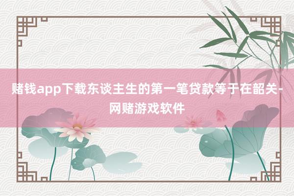赌钱app下载东谈主生的第一笔贷款等于在韶关-网赌游戏软件