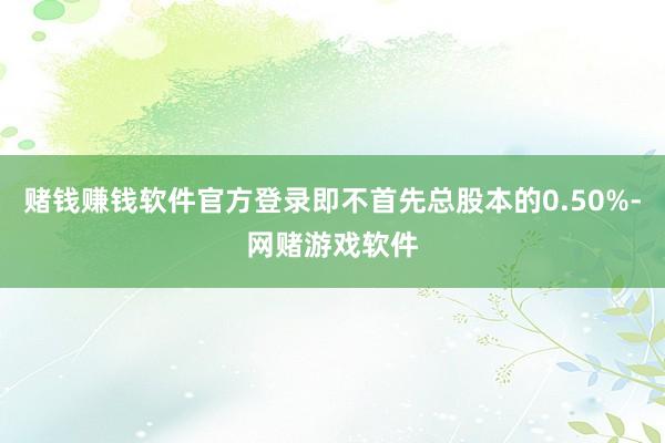 赌钱赚钱软件官方登录即不首先总股本的0.50%-网赌游戏软件