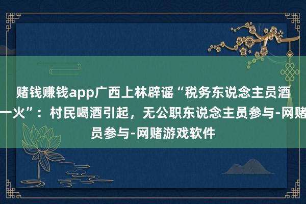 赌钱赚钱app广西上林辟谣“税务东说念主员酒局冲破身一火”：村民喝酒引起，无公职东说念主员参与-网赌游戏软件