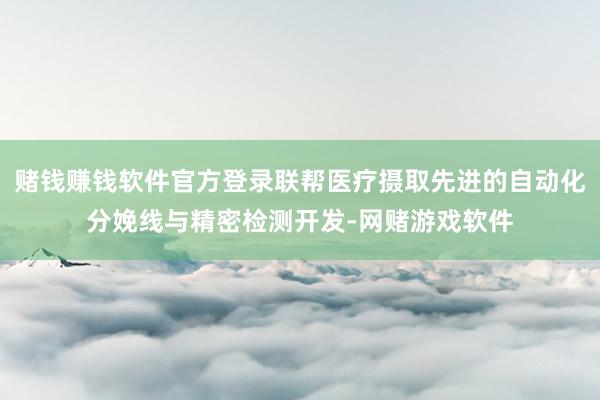 赌钱赚钱软件官方登录联帮医疗摄取先进的自动化分娩线与精密检测开发-网赌游戏软件