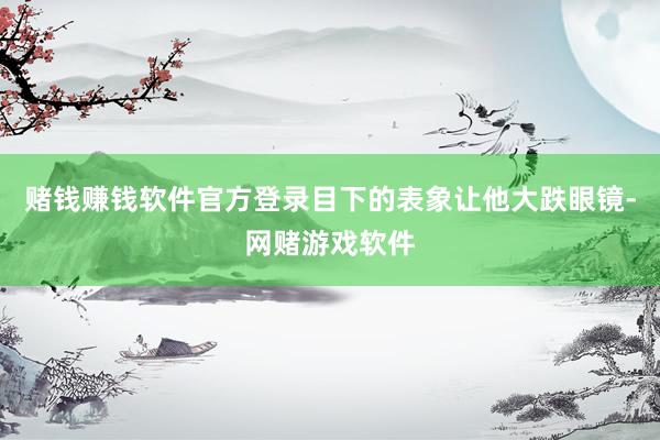 赌钱赚钱软件官方登录目下的表象让他大跌眼镜-网赌游戏软件