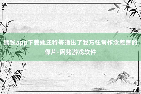 赌钱app下载她还特等晒出了我方往常作念慈善的像片-网赌游戏软件
