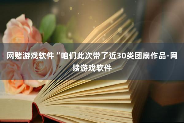 网赌游戏软件“咱们此次带了近30类团扇作品-网赌游戏软件