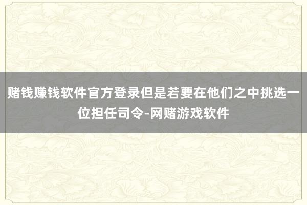 赌钱赚钱软件官方登录但是若要在他们之中挑选一位担任司令-网赌游戏软件