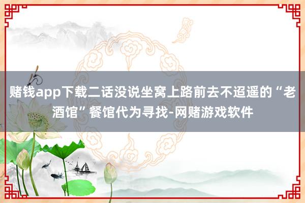 赌钱app下载二话没说坐窝上路前去不迢遥的“老酒馆”餐馆代为寻找-网赌游戏软件