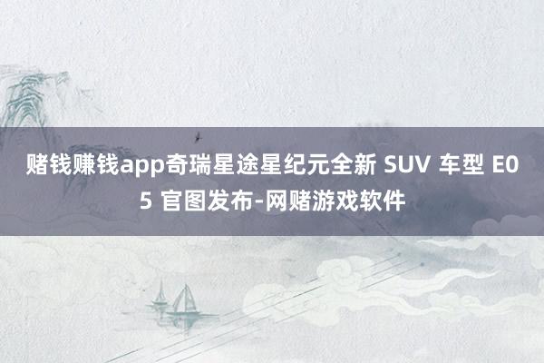 赌钱赚钱app奇瑞星途星纪元全新 SUV 车型 E05 官图发布-网赌游戏软件