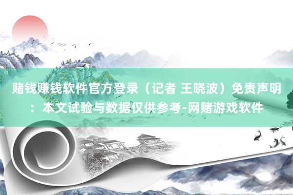 赌钱赚钱软件官方登录（记者 王晓波）免责声明：本文试验与数据仅供参考-网赌游戏软件