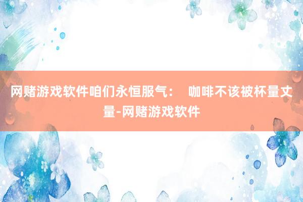 网赌游戏软件咱们永恒服气: 咖啡不该被杯量丈量-网赌游戏软件