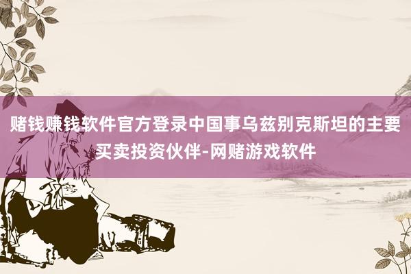 赌钱赚钱软件官方登录中国事乌兹别克斯坦的主要买卖投资伙伴-网赌游戏软件