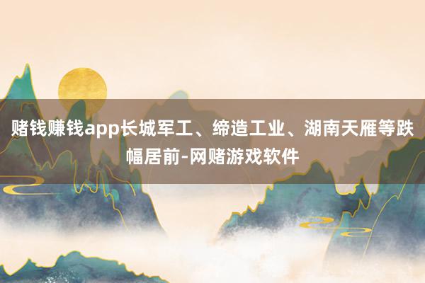 赌钱赚钱app长城军工、缔造工业、湖南天雁等跌幅居前-网赌游戏软件