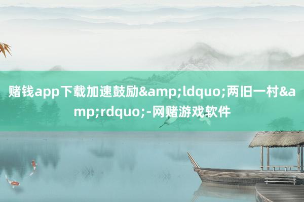 赌钱app下载加速鼓励&ldquo;两旧一村&rdquo;-网赌游戏软件