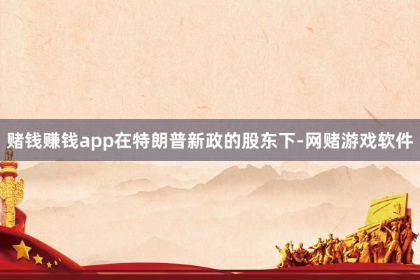 赌钱赚钱app在特朗普新政的股东下-网赌游戏软件