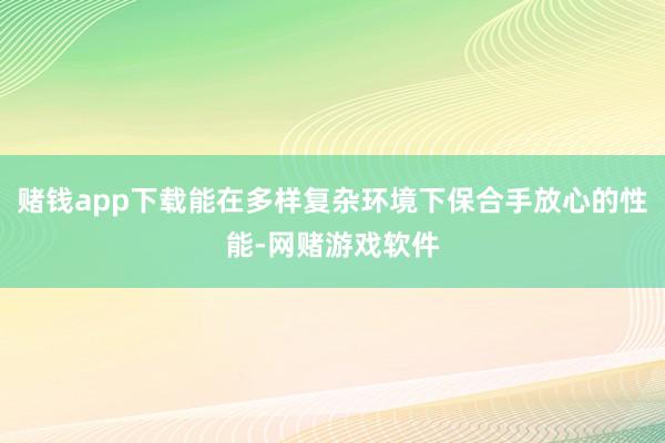 赌钱app下载能在多样复杂环境下保合手放心的性能-网赌游戏软件