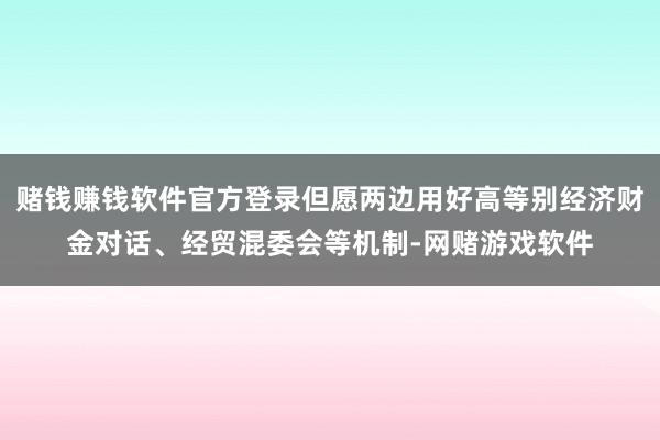 赌钱赚钱软件官方登录但愿两边用好高等别经济财金对话、经贸混委会等机制-网赌游戏软件