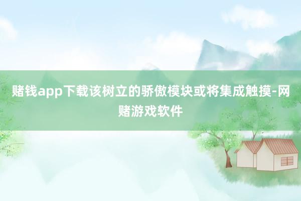 赌钱app下载该树立的骄傲模块或将集成触摸-网赌游戏软件