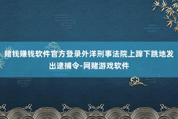 赌钱赚钱软件官方登录外洋刑事法院上蹿下跳地发出逮捕令-网赌游戏软件