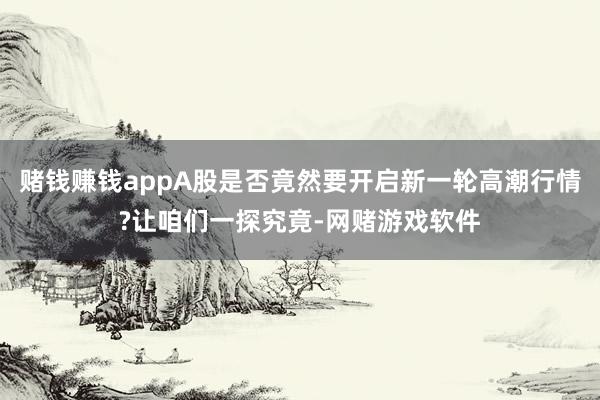 赌钱赚钱appA股是否竟然要开启新一轮高潮行情?让咱们一探究竟-网赌游戏软件