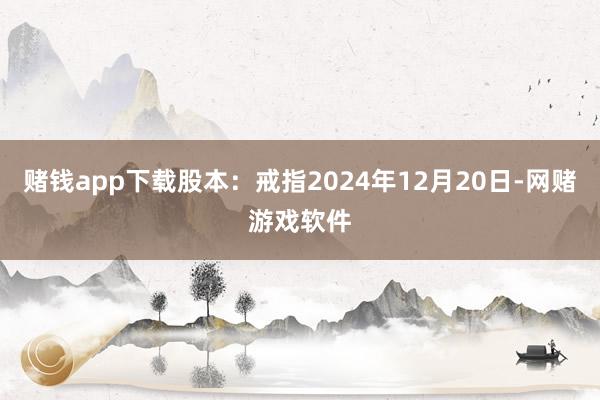 赌钱app下载股本：戒指2024年12月20日-网赌游戏软件