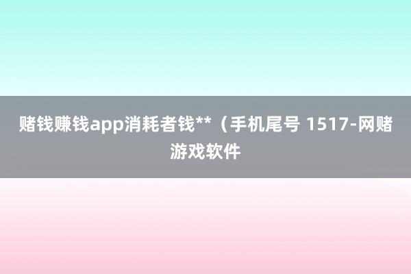 赌钱赚钱app消耗者钱**(手机尾号 1517-网赌游戏软件