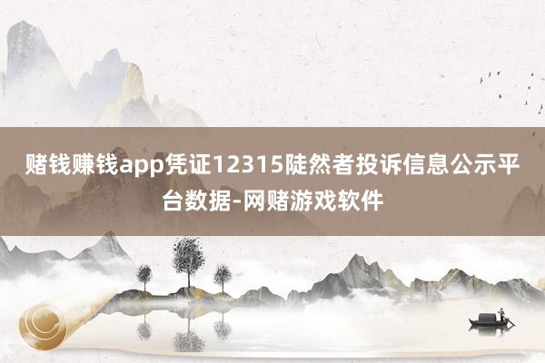 赌钱赚钱app凭证12315陡然者投诉信息公示平台数据-网赌游戏软件