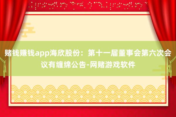 赌钱赚钱app海欣股份：第十一届董事会第六次会议有缠绵公告-网赌游戏软件