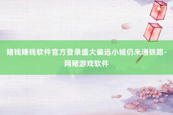 赌钱赚钱软件官方登录盛大偏远小城仍未通铁路-网赌游戏软件