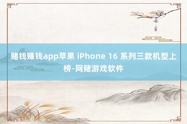 赌钱赚钱app苹果 iPhone 16 系列三款机型上榜-网赌游戏软件