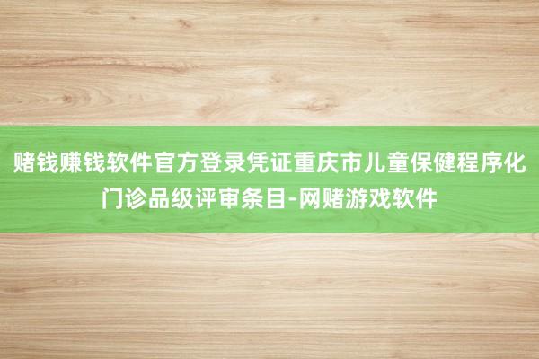 赌钱赚钱软件官方登录凭证重庆市儿童保健程序化门诊品级评审条目-网赌游戏软件
