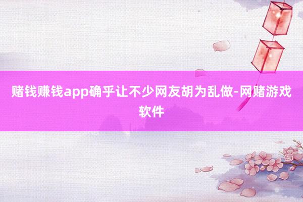 赌钱赚钱app确乎让不少网友胡为乱做-网赌游戏软件