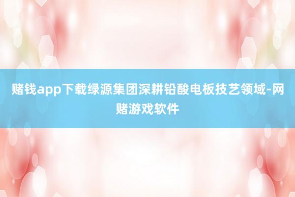 赌钱app下载绿源集团深耕铅酸电板技艺领域-网赌游戏软件